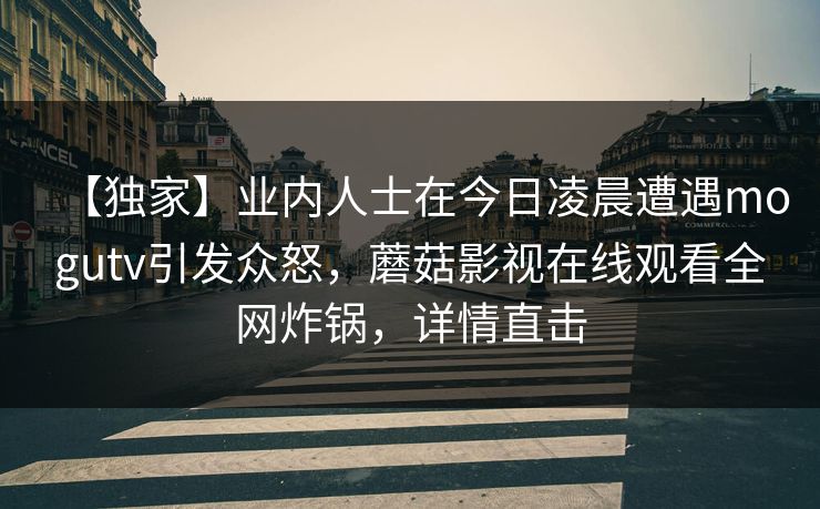 【独家】业内人士在今日凌晨遭遇mogutv引发众怒,蘑菇影视在线观看全网炸锅,详情直击 【独家】业内人士在今日凌晨遭遇mogutv引发众怒,蘑菇影视在线观看全网炸锅,详情直击