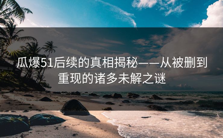 瓜爆51后续的真相揭秘——从被删到重现的诸多未解之谜