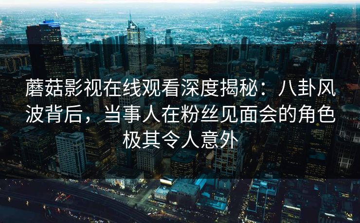 蘑菇影视在线观看深度揭秘：八卦风波背后，当事人在粉丝见面会的角色极其令人意外