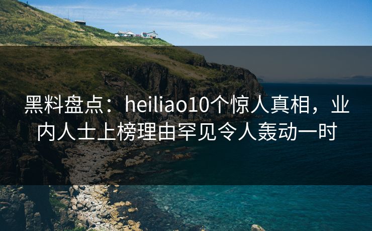 黑料盘点：heiliao10个惊人真相，业内人士上榜理由罕见令人轰动一时