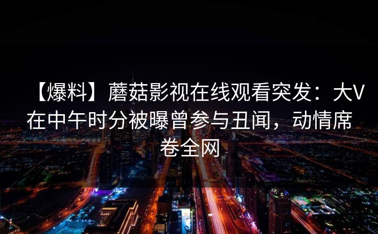 【爆料】蘑菇影视在线观看突发:大V在中午时分被曝曾参与丑闻,动情席卷全网 【爆料】蘑菇影视在线观看突发:大V在中午时分被曝曾参与丑闻,动情席卷全网
