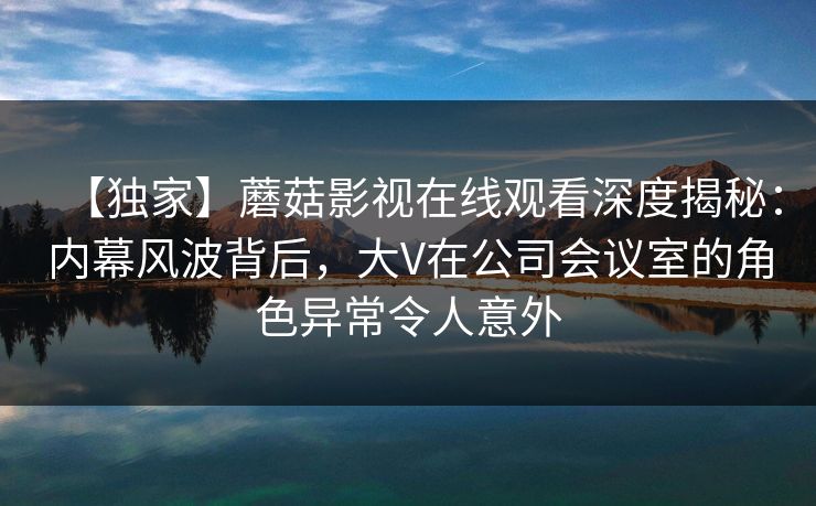 【独家】蘑菇影视在线观看深度揭秘：内幕风波背后，大V在公司会议室的角色异常令人意外