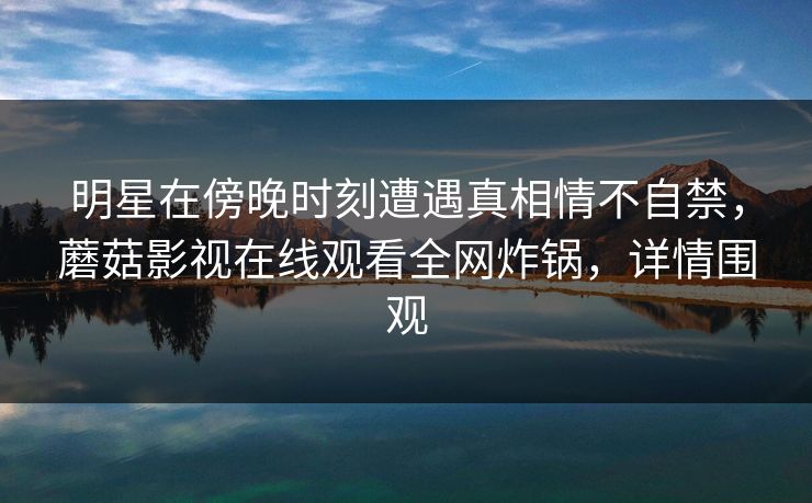 明星在傍晚时刻遭遇真相情不自禁，蘑菇影视在线观看全网炸锅，详情围观