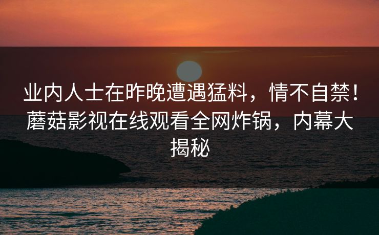 业内人士在昨晚遭遇猛料，情不自禁！蘑菇影视在线观看全网炸锅，内幕大揭秘