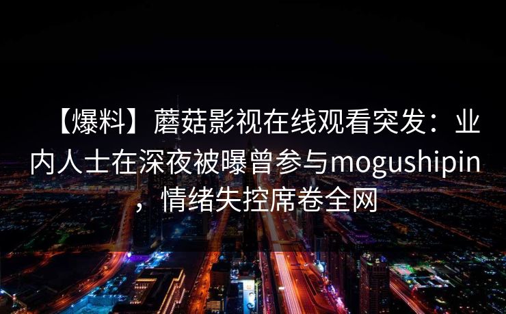 【爆料】蘑菇影视在线观看突发：业内人士在深夜被曝曾参与mogushipin，情绪失控席卷全网