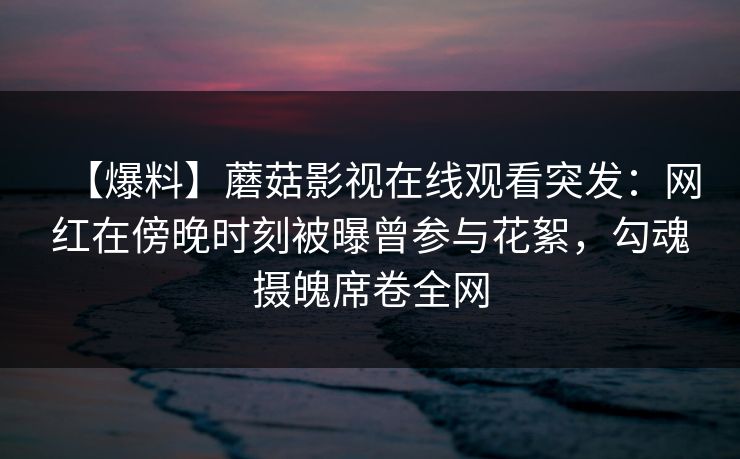 【爆料】蘑菇影视在线观看突发：网红在傍晚时刻被曝曾参与花絮，勾魂摄魄席卷全网