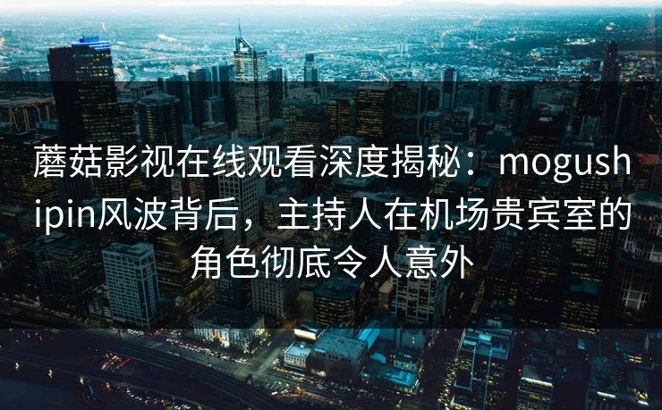 蘑菇影视在线观看深度揭秘：mogushipin风波背后，主持人在机场贵宾室的角色彻底令人意外
