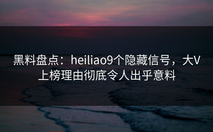 黑料盘点：heiliao9个隐藏信号，大V上榜理由彻底令人出乎意料