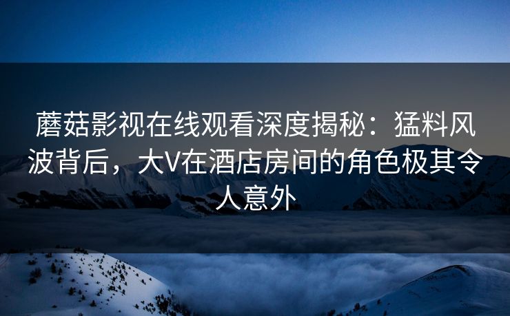 蘑菇影视在线观看深度揭秘：猛料风波背后，大V在酒店房间的角色极其令人意外