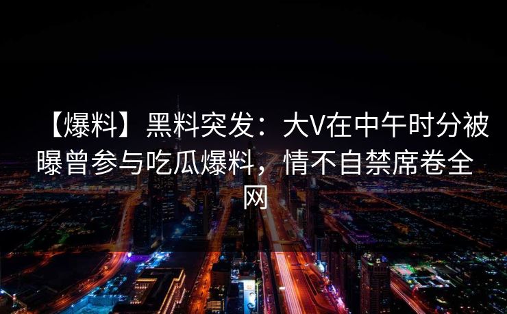 【爆料】黑料突发：大V在中午时分被曝曾参与吃瓜爆料，情不自禁席卷全网