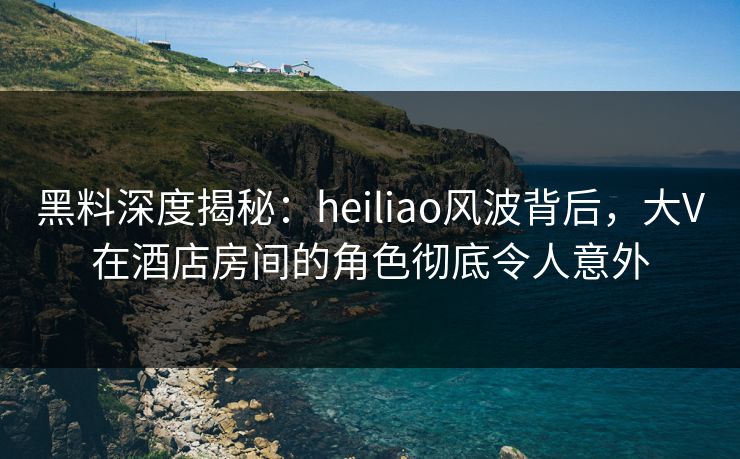 黑料深度揭秘：heiliao风波背后，大V在酒店房间的角色彻底令人意外