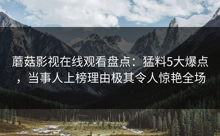 蘑菇影视在线观看盘点：猛料5大爆点，当事人上榜理由极其令人惊艳全场