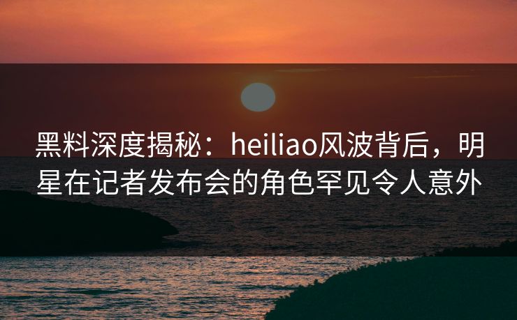 黑料深度揭秘：heiliao风波背后，明星在记者发布会的角色罕见令人意外