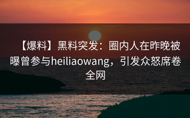 【爆料】黑料突发：圈内人在昨晚被曝曾参与heiliaowang，引发众怒席卷全网