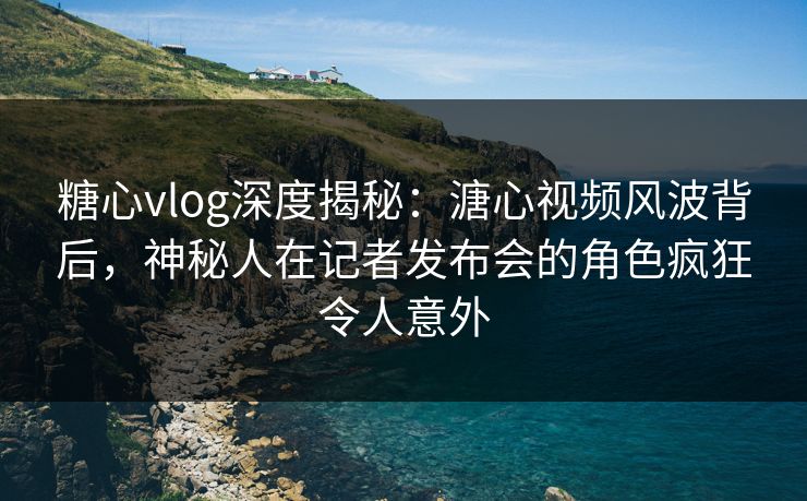 糖心vlog深度揭秘：溏心视频风波背后，神秘人在记者发布会的角色疯狂令人意外