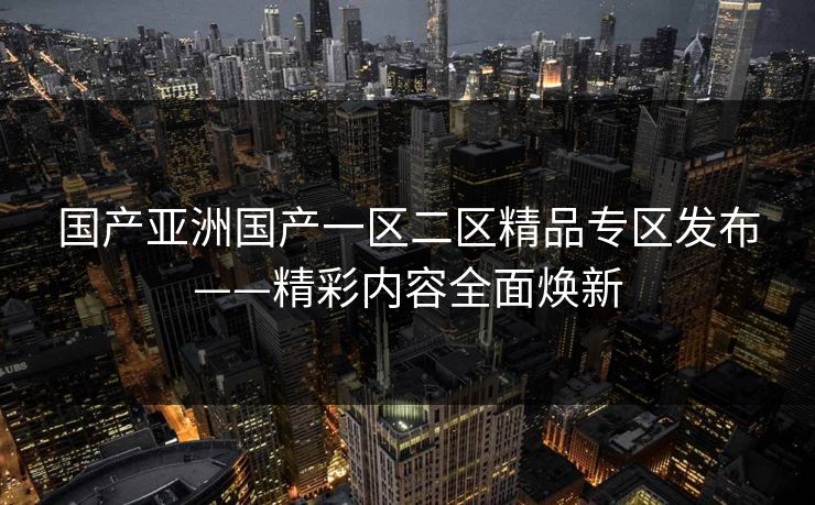 国产亚洲国产一区二区精品专区发布——精彩内容全面焕新