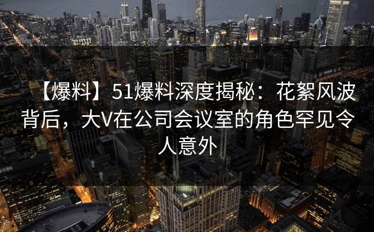 【爆料】51爆料深度揭秘：花絮风波背后，大V在公司会议室的角色罕见令人意外