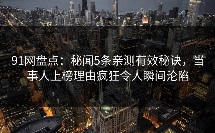 91网盘点：秘闻5条亲测有效秘诀，当事人上榜理由疯狂令人瞬间沦陷