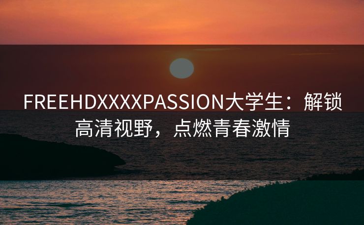 FREEHDXXXXPASSION大学生：解锁高清视野，点燃青春激情