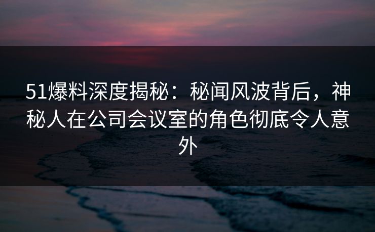 51爆料深度揭秘：秘闻风波背后，神秘人在公司会议室的角色彻底令人意外