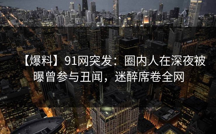 【爆料】91网突发：圈内人在深夜被曝曾参与丑闻，迷醉席卷全网