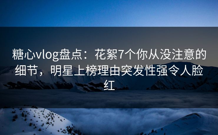糖心vlog盘点：花絮7个你从没注意的细节，明星上榜理由突发性强令人脸红