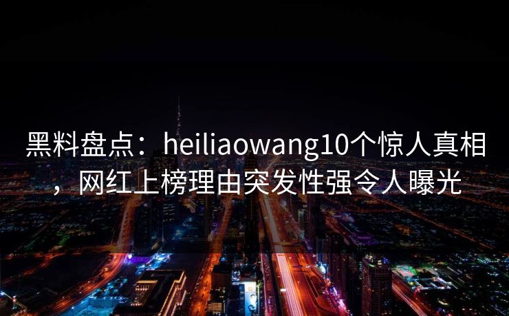 黑料盘点：heiliaowang10个惊人真相，网红上榜理由突发性强令人曝光