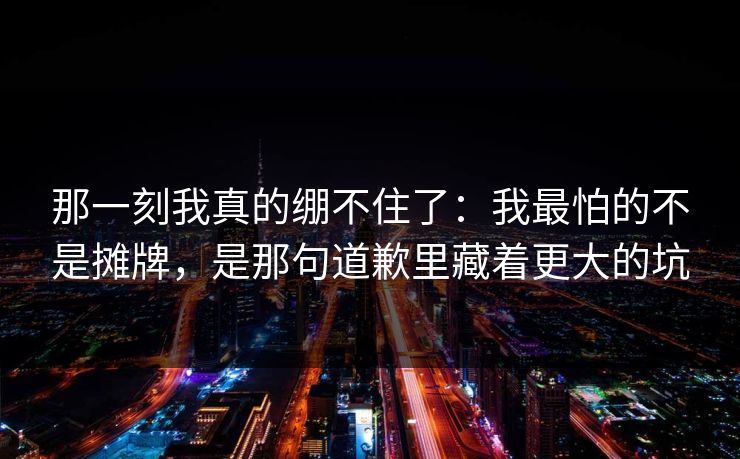 那一刻我真的绷不住了：我最怕的不是摊牌，是那句道歉里藏着更大的坑