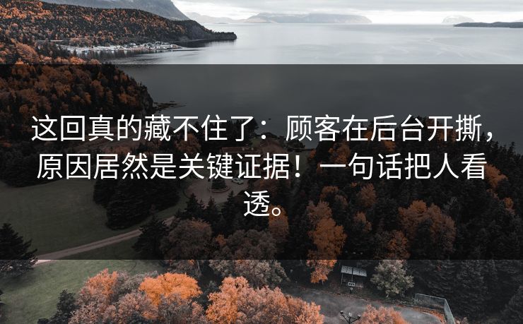 这回真的藏不住了:顾客在后台开撕,原因居然是关键证据!一句话把人看透。 这回真的藏不住了:顾客在后台开撕,原因居然是关键证据!一句话把人看透。