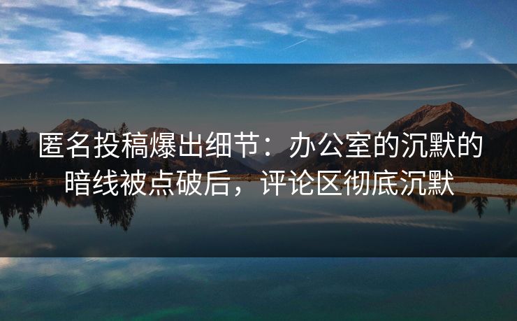 匿名投稿爆出细节：办公室的沉默的暗线被点破后，评论区彻底沉默