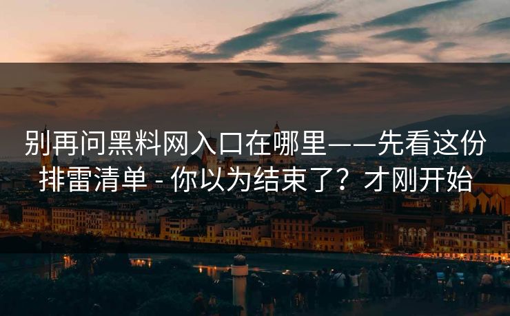 别再问黑料网入口在哪里——先看这份排雷清单 - 你以为结束了？才刚开始