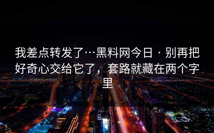 我差点转发了…黑料网今日 · 别再把好奇心交给它了，套路就藏在两个字里