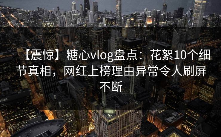 【震惊】糖心vlog盘点：花絮10个细节真相，网红上榜理由异常令人刷屏不断
