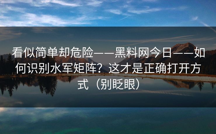 看似简单却危险——黑料网今日——如何识别水军矩阵?这才是正确打开方式(别眨眼) 看似简单却危险——黑料网今日——如何识别水军矩阵?这才是正确打开方式(别眨眼)