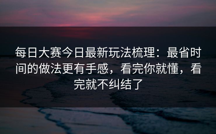 每日大赛今日最新玩法梳理：最省时间的做法更有手感，看完你就懂，看完就不纠结了