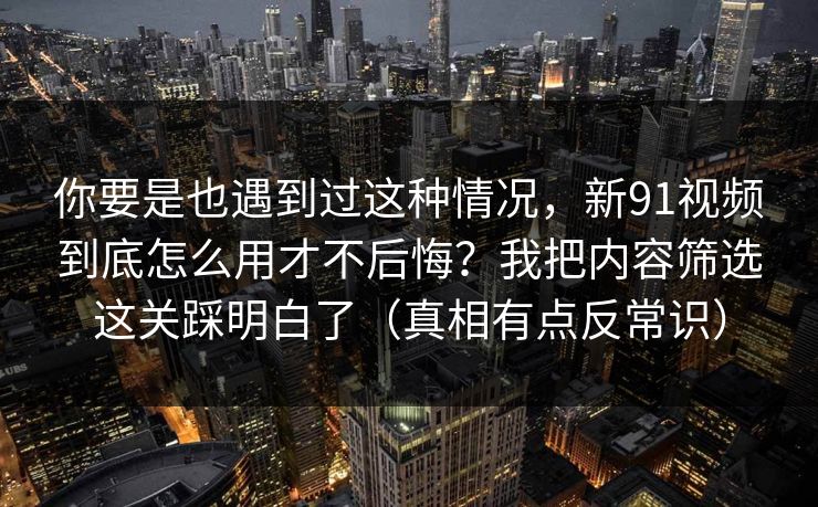 你要是也遇到过这种情况，新91视频到底怎么用才不后悔？我把内容筛选这关踩明白了（真相有点反常识）