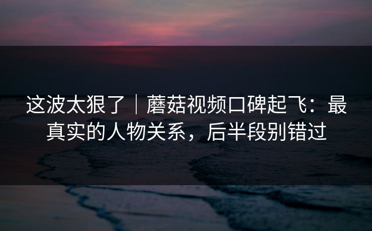 这波太狠了｜蘑菇视频口碑起飞：最真实的人物关系，后半段别错过